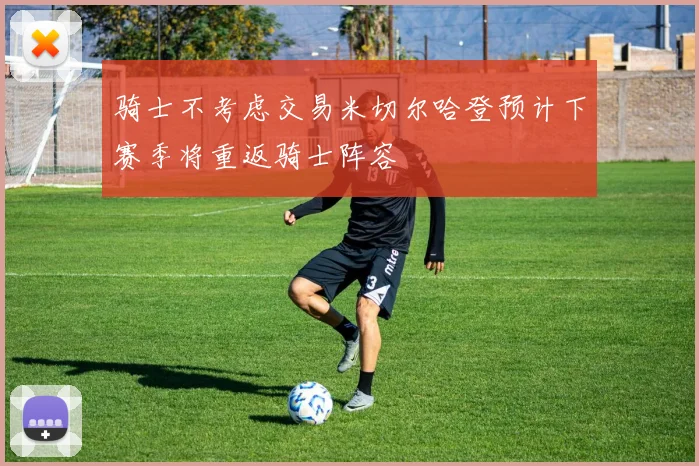 骑士不考虑交易米切尔哈登预计下赛季将重返骑士阵容