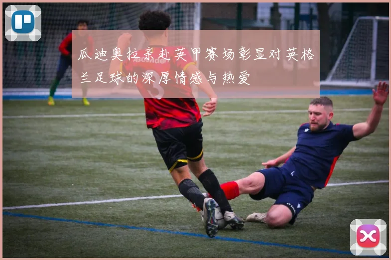 瓜迪奥拉亲赴英甲赛场彰显对英格兰足球的深厚情感与热爱