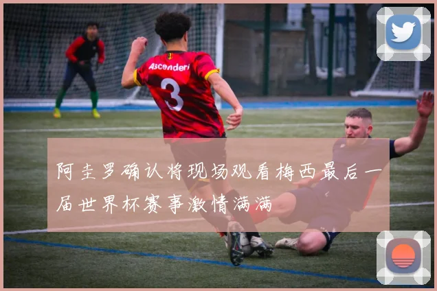 阿圭罗确认将现场观看梅西最后一届世界杯赛事激情满满