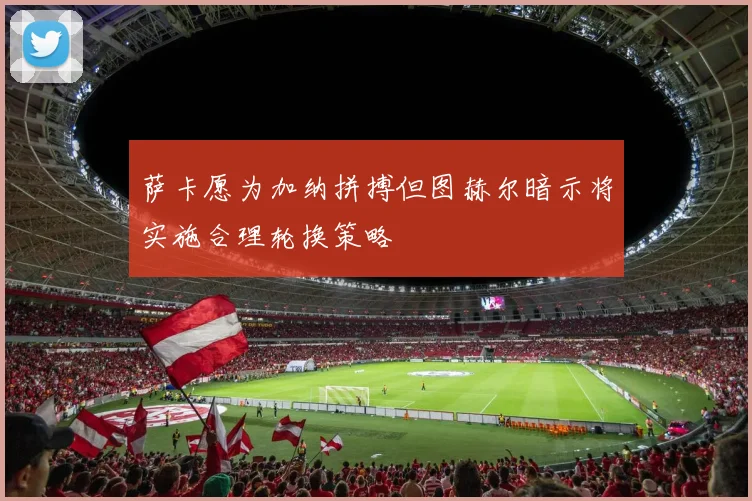 萨卡愿为加纳拼搏但图赫尔暗示将实施合理轮换策略