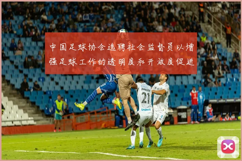 中国足球协会选聘社会监督员以增强足球工作的透明度和开放度促进足球事业发展