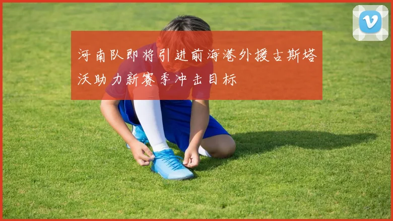 河南队即将引进前海港外援古斯塔沃助力新赛季冲击目标