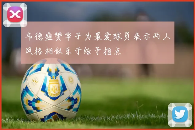 韦德盛赞华子为最爱球员表示两人风格相似乐于给予指点