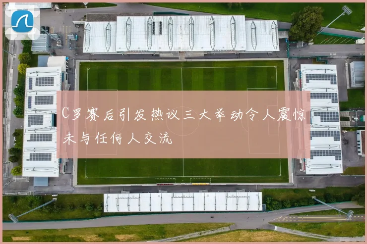 C罗赛后引发热议三大举动令人震惊未与任何人交流