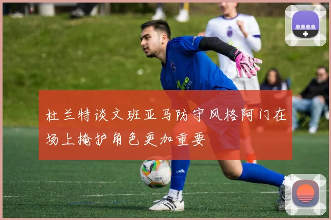 杜兰特谈文班亚马防守风格阿门在场上掩护角色更加重要