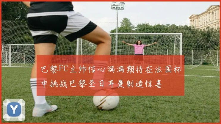 巴黎FC主帅信心满满期待在法国杯中挑战巴黎圣日耳曼制造惊喜
