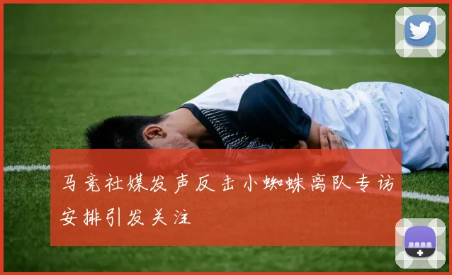 马竞社媒发声反击小蜘蛛离队专访安排引发关注