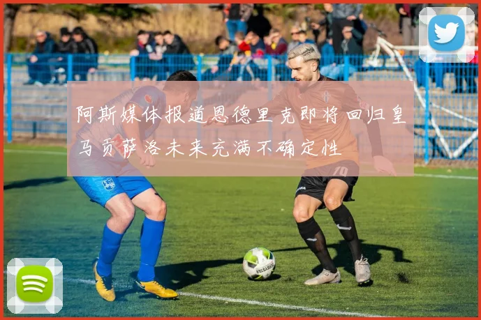 阿斯媒体报道恩德里克即将回归皇马贡萨洛未来充满不确定性
