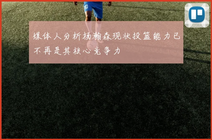 媒体人分析杨瀚森现状投篮能力已不再是其核心竞争力