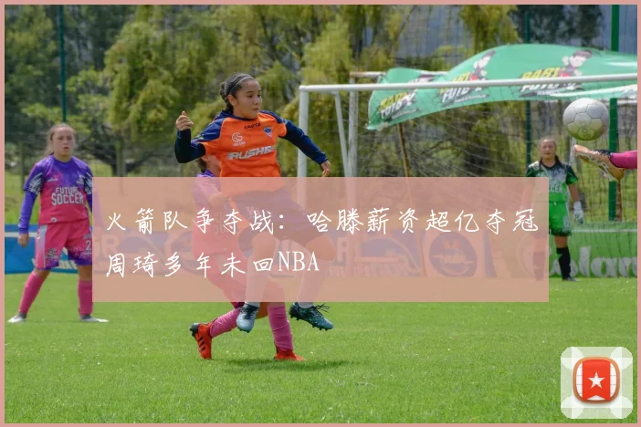 火箭队争夺战：哈滕薪资超亿夺冠周琦多年未回NBA
