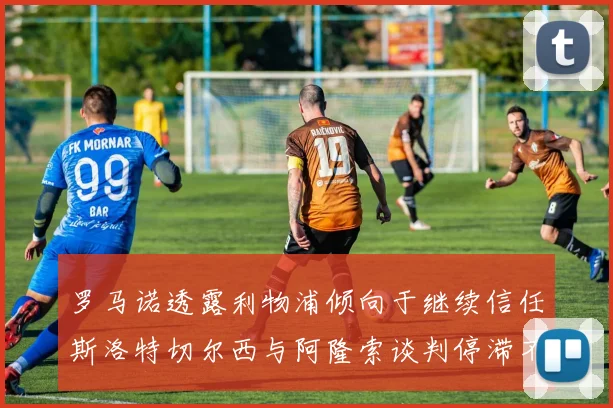 罗马诺透露利物浦倾向于继续信任斯洛特切尔西与阿隆索谈判停滞不前