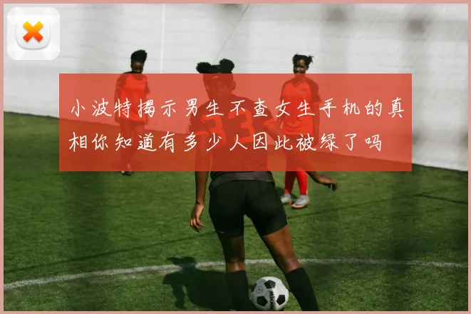小波特揭示男生不查女生手机的真相你知道有多少人因此被绿了吗