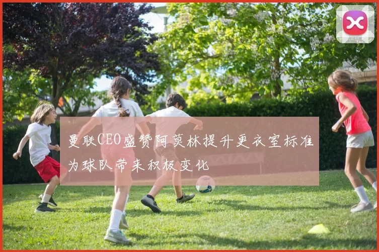 曼联CEO盛赞阿莫林提升更衣室标准为球队带来积极变化