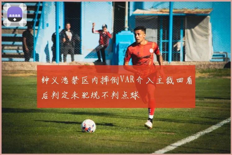 钟义浩禁区内摔倒VAR介入主裁回看后判定未犯规不判点球