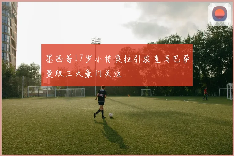 墨西哥17岁小将莫拉引发皇马巴萨曼联三大豪门关注