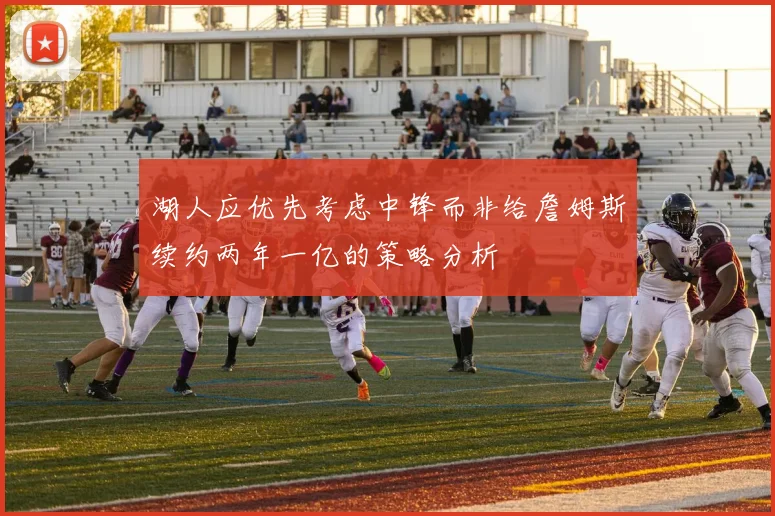 湖人应优先考虑中锋而非给詹姆斯续约两年一亿的策略分析