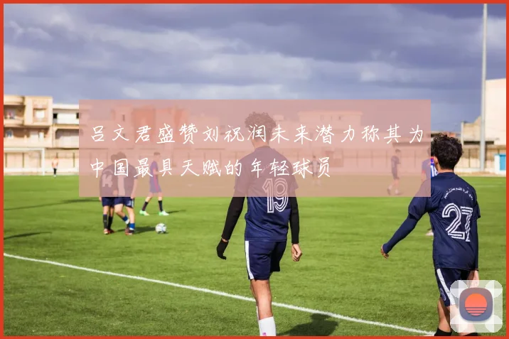 吕文君盛赞刘祝润未来潜力称其为中国最具天赋的年轻球员