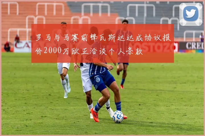 罗马与马赛前锋瓦斯达达成协议报价2000万欧正洽谈个人条款