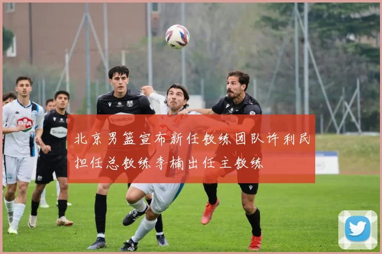北京男篮宣布新任教练团队许利民担任总教练李楠出任主教练