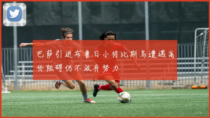 巴萨引进布鲁日小将比斯乌遭遇高价阻碍仍不放弃努力