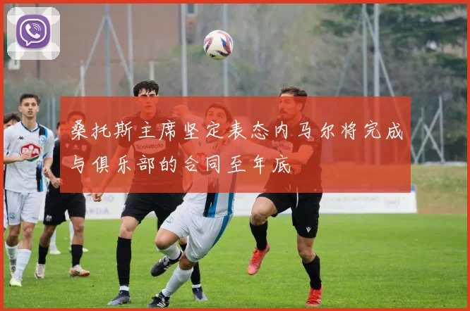 桑托斯主席坚定表态内马尔将完成与俱乐部的合同至年底